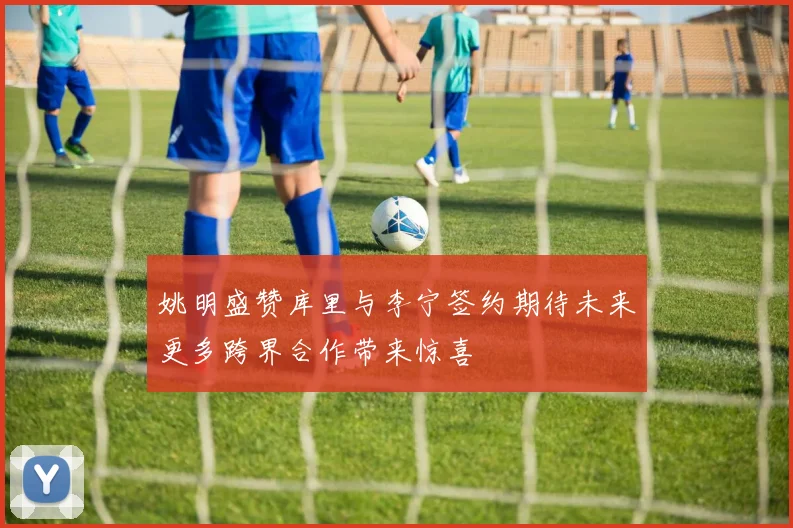 姚明盛赞库里与李宁签约期待未来更多跨界合作带来惊喜