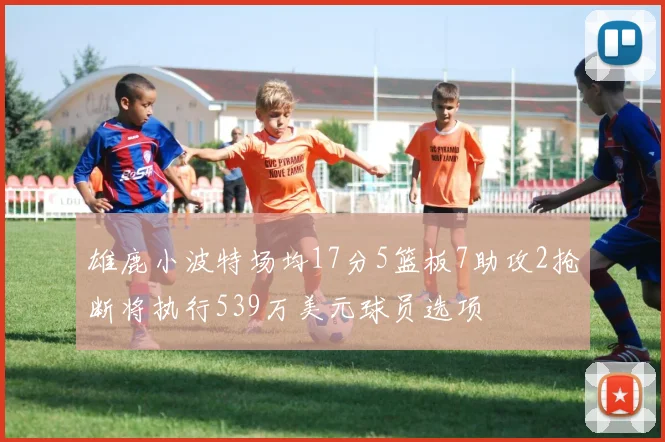雄鹿小波特场均17分5篮板7助攻2抢断将执行539万美元球员选项
