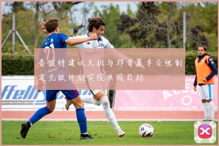 香波特建议文班与邓肯夏季合练制定无敌计划实现共同目标