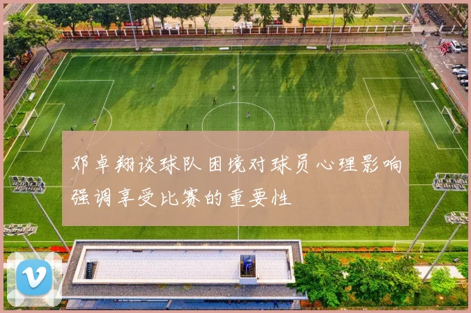 邓卓翔谈球队困境对球员心理影响强调享受比赛的重要性