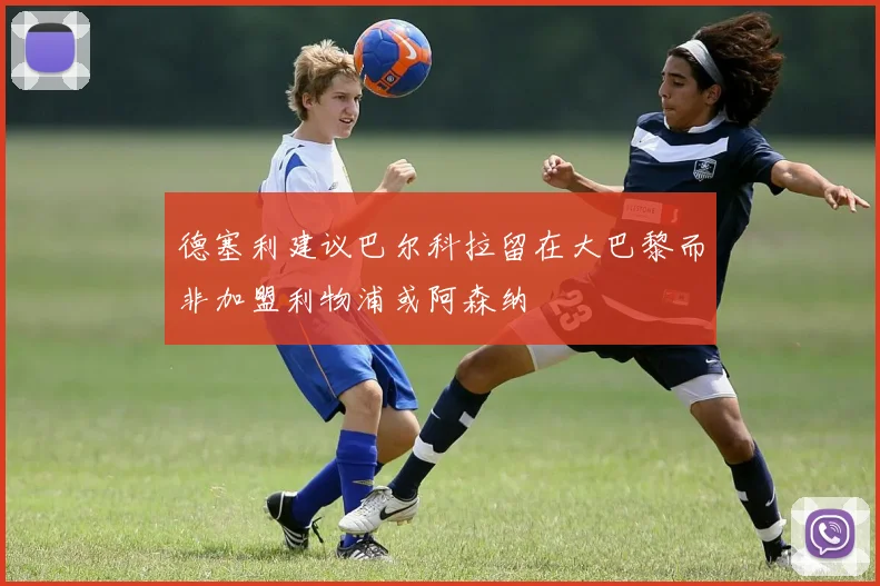 德塞利建议巴尔科拉留在大巴黎而非加盟利物浦或阿森纳