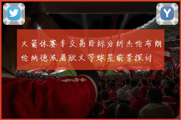 火箭休赛季交易目标分析杰伦布朗伦纳德浓眉欧文等球星前景探讨