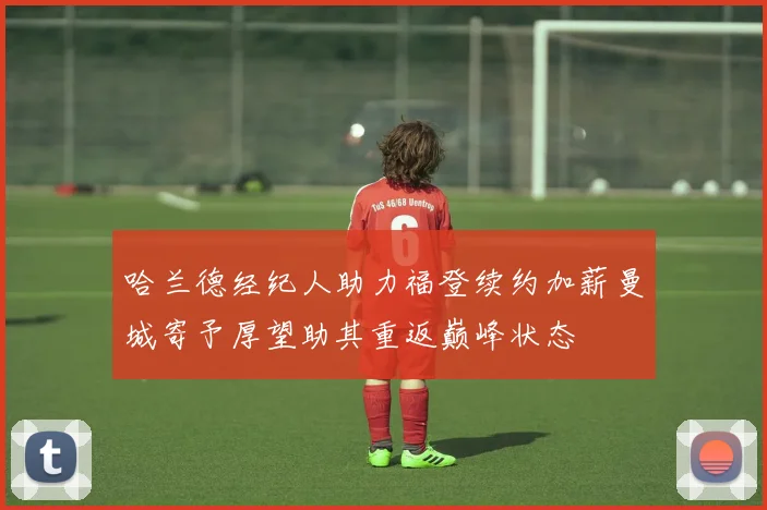 哈兰德经纪人助力福登续约加薪曼城寄予厚望助其重返巅峰状态