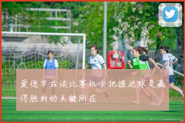 爱德华兹谈比赛机会把握进球是赢得胜利的关键所在