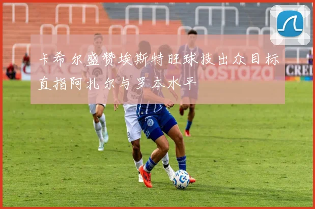 卡希尔盛赞埃斯特旺球技出众目标直指阿扎尔与罗本水平