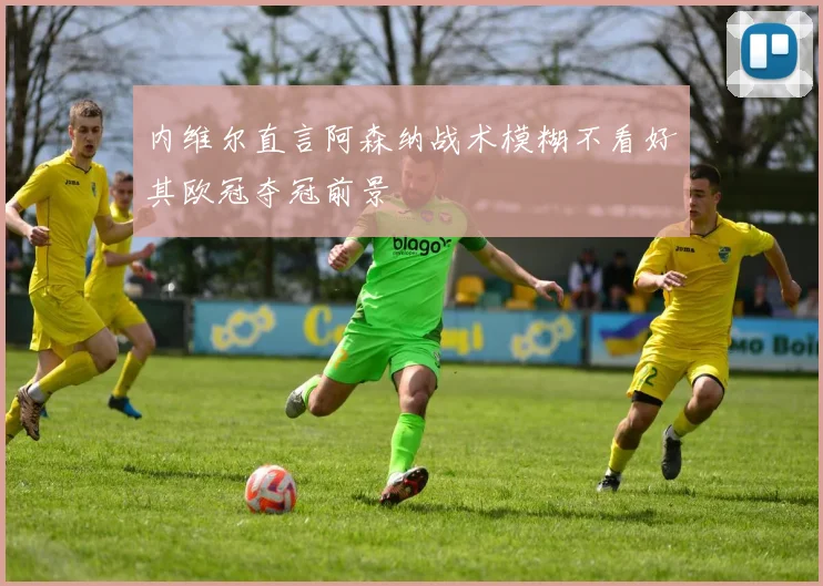 内维尔直言阿森纳战术模糊不看好其欧冠夺冠前景