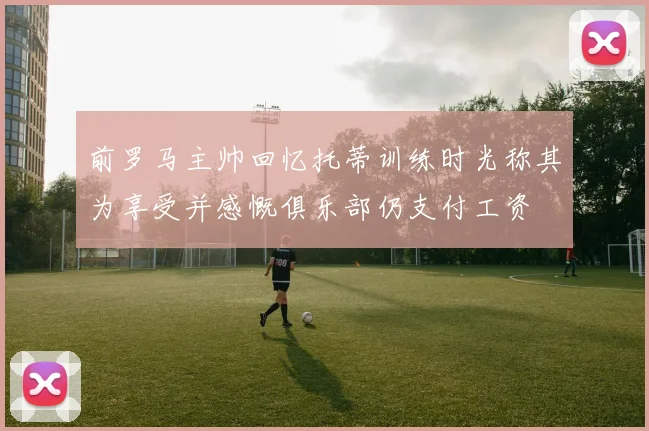 前罗马主帅回忆托蒂训练时光称其为享受并感慨俱乐部仍支付工资