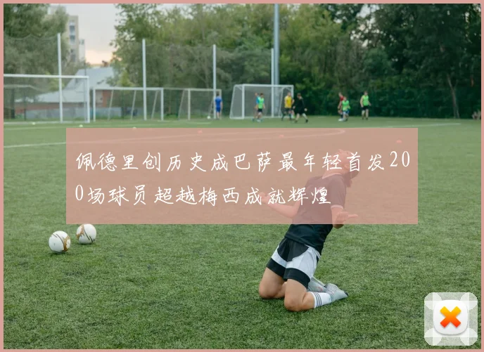 佩德里创历史成巴萨最年轻首发200场球员超越梅西成就辉煌