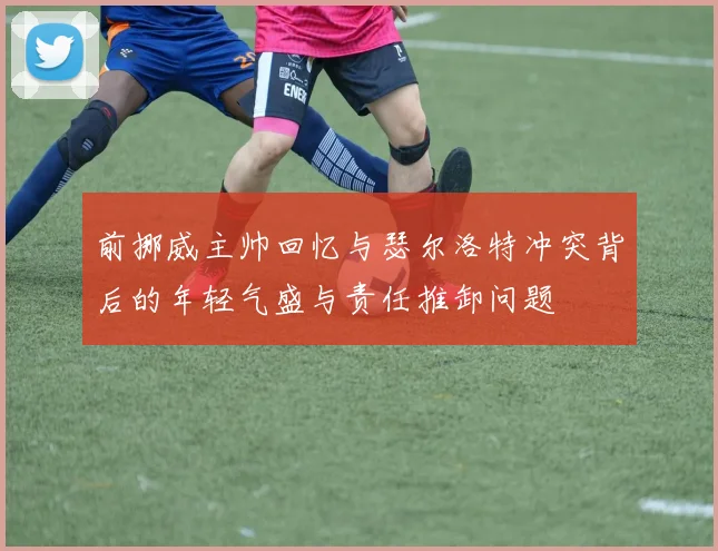 前挪威主帅回忆与瑟尔洛特冲突背后的年轻气盛与责任推卸问题