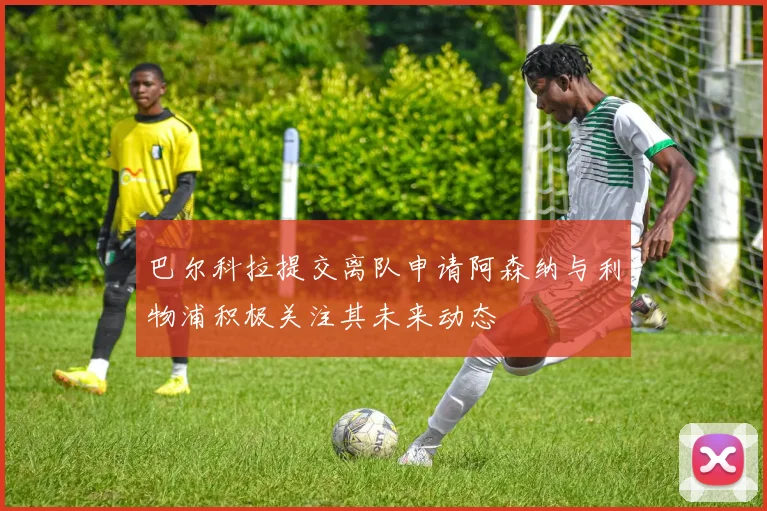巴尔科拉提交离队申请阿森纳与利物浦积极关注其未来动态