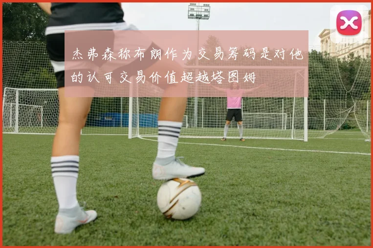 杰弗森称布朗作为交易筹码是对他的认可交易价值超越塔图姆