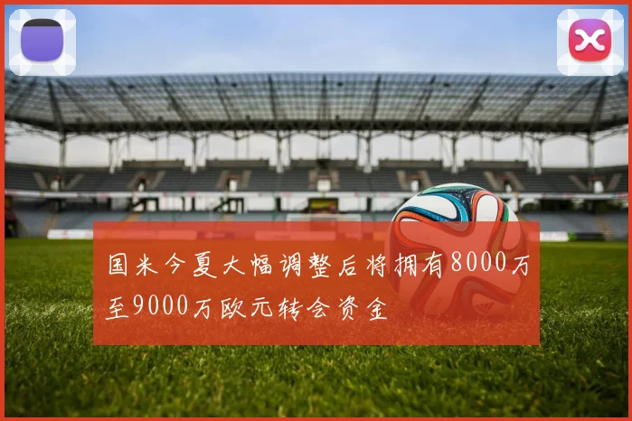 国米今夏大幅调整后将拥有8000万至9000万欧元转会资金
