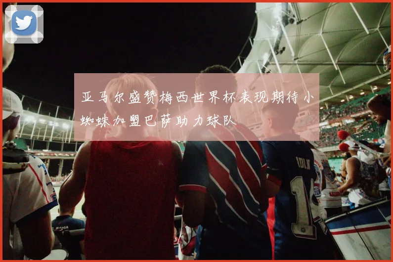 亚马尔盛赞梅西世界杯表现期待小蜘蛛加盟巴萨助力球队