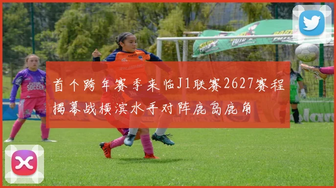 首个跨年赛季来临J1联赛2627赛程揭幕战横滨水手对阵鹿岛鹿角