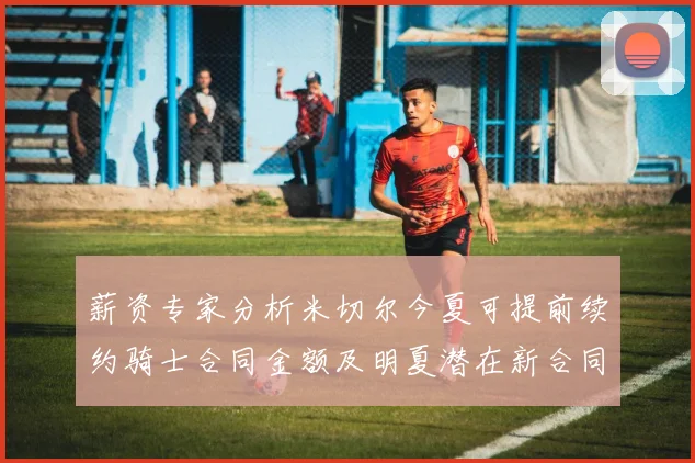 薪资专家分析米切尔今夏可提前续约骑士合同金额及明夏潜在新合同