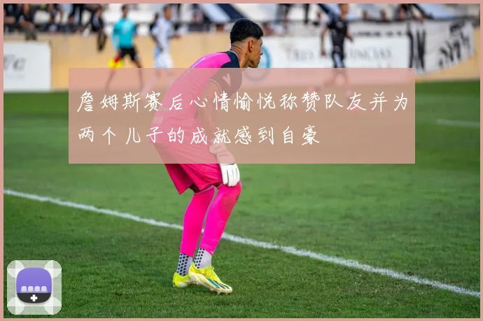 詹姆斯赛后心情愉悦称赞队友并为两个儿子的成就感到自豪