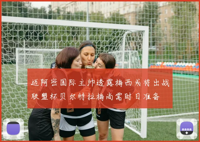 迈阿密国际主帅透露梅西或将出战联盟杯贝尔特拉梅尚需时日准备