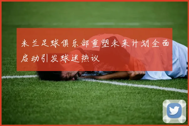 米兰足球俱乐部重塑未来计划全面启动引发球迷热议