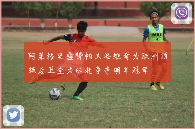 阿莱格里盛赞帕夫洛维奇为欧洲顶级后卫全力以赴争夺明年冠军