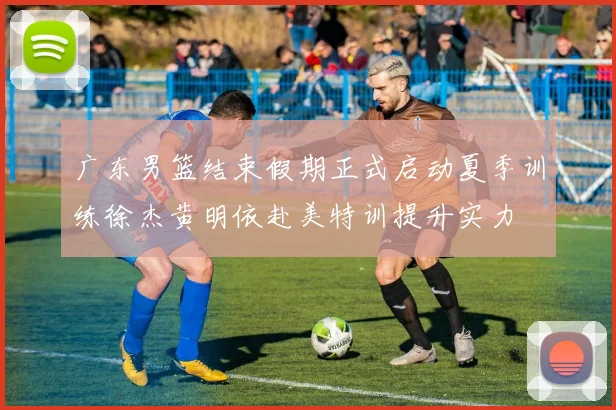 广东男篮结束假期正式启动夏季训练徐杰黄明依赴美特训提升实力