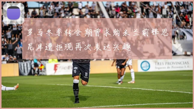 罗马冬季转会期曾求购米兰前锋恩昆库遭拒现再次表达兴趣