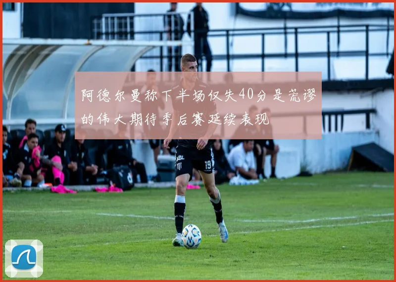 阿德尔曼称下半场仅失40分是荒谬的伟大期待季后赛延续表现