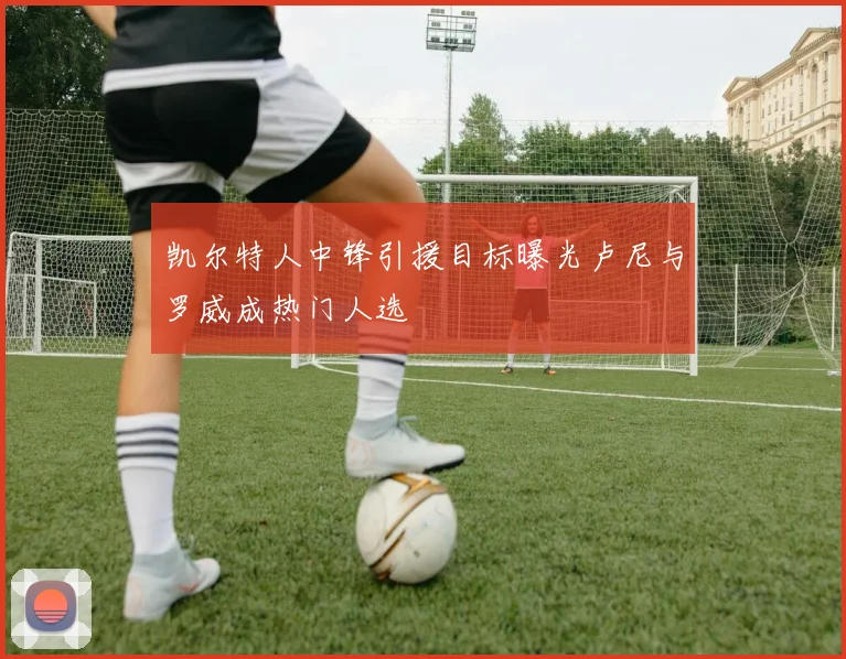 凯尔特人中锋引援目标曝光卢尼与罗威成热门人选