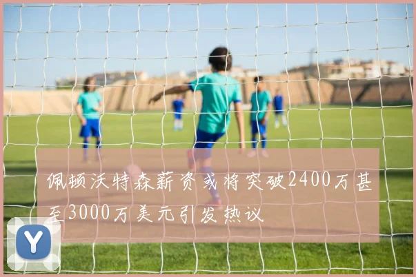 佩顿沃特森薪资或将突破2400万甚至3000万美元引发热议