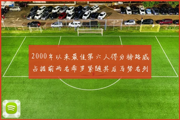 2000年以来最佳第六人得分榜路威占据前两名希罗紧随其后马努名列第五