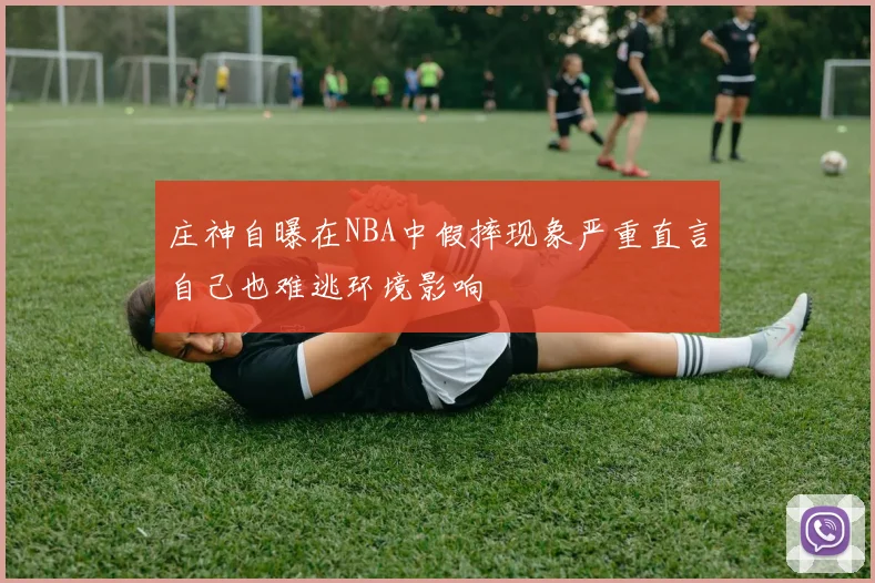 庄神自曝在NBA中假摔现象严重直言自己也难逃环境影响