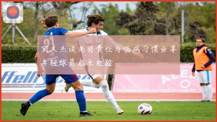 宋文杰谈老将责任与伤病习惯分享年轻球员成长经验