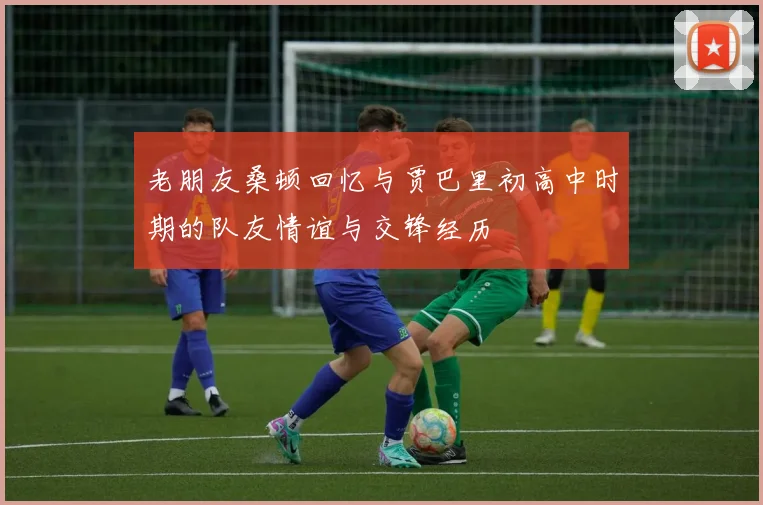 老朋友桑顿回忆与贾巴里初高中时期的队友情谊与交锋经历