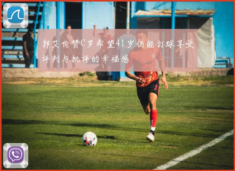 郭艾伦赞C罗希望41岁仍能打球享受评判与批评的幸福感