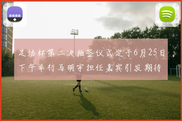 足协杯第二次抽签仪式定于6月25日下午举行马明宇担任嘉宾引发期待