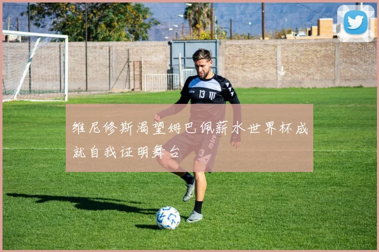 维尼修斯渴望姆巴佩薪水世界杯成就自我证明舞台